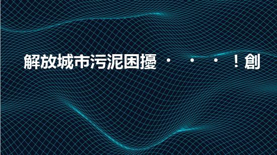 解放城市污泥困擾！創(chuàng)新大余清淤裝置，一探神奇能力如何？